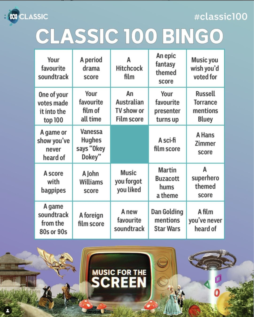 A bingo grid titled "Classic 100 Bingo"
each square tile reads:
Your favourite soundtrack
A period drama score
A Hitchcock film
An epic fantasy themed score
Music you wish you’d voted for
One of your votes made it to the top 20
Your favourite film of all time
An Australian tv show or film
Your favourite presenter turns up
Russell Torrance mentions Bluey
A game you’ve never heard of
Vanessa Hughes says “Okey Dokey”
A sci-fi film score
A Hans Zimmer score
A score with bagpipes
A John Williams score
Music you forgot you liked
Martin Buzacott hums a theme
A superhero film score
A game soundtrack from the 80s or 90s
A foreign film score
A new favourite soundtrack
Dan Golding mentions Star Wars
A film you’ve never heard of